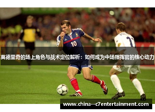 莫德里奇的场上角色与战术定位解析：如何成为中场指挥官的核心动力