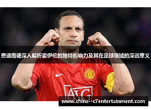 费迪南德深入解析霍伊伦的独特影响力及其在足球领域的深远意义
