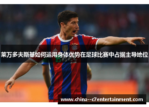 莱万多夫斯基如何运用身体优势在足球比赛中占据主导地位