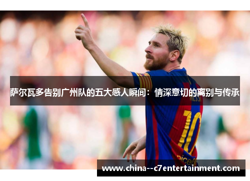 萨尔瓦多告别广州队的五大感人瞬间：情深意切的离别与传承