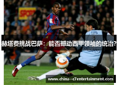 赫塔费挑战巴萨:能否撼动西甲领袖的统治? 赫塔费挑战巴萨:能否撼动西甲领袖的统治?