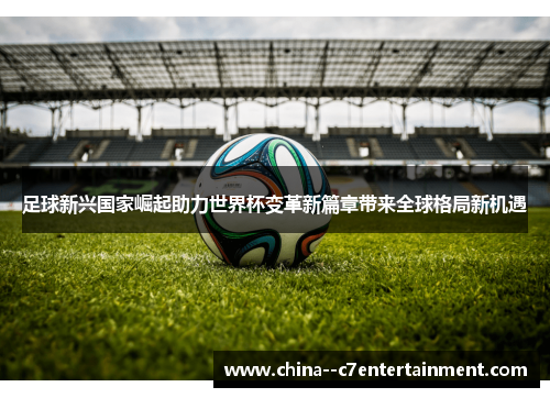足球新兴国家崛起助力世界杯变革新篇章带来全球格局新机遇