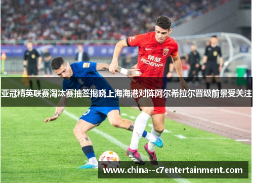 亚冠精英联赛淘汰赛抽签揭晓上海海港对阵阿尔希拉尔晋级前景受关注