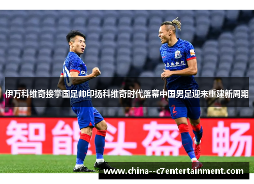 伊万科维奇接掌国足帅印扬科维奇时代落幕中国男足迎来重建新周期