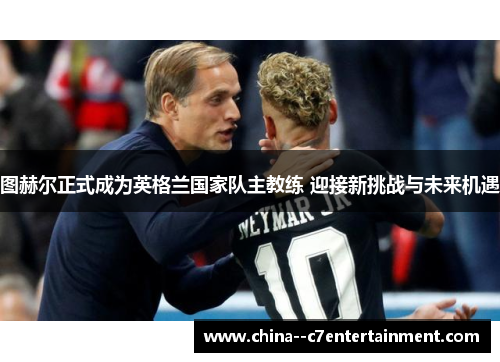 图赫尔正式成为英格兰国家队主教练 迎接新挑战与未来机遇