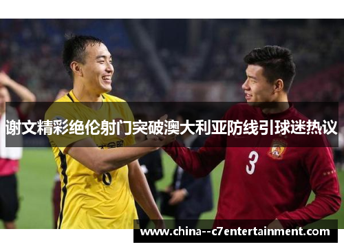 谢文精彩绝伦射门突破澳大利亚防线引球迷热议