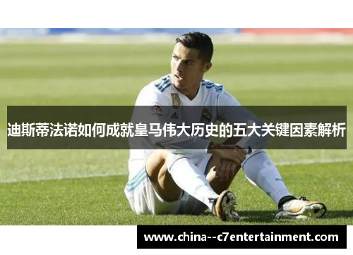 迪斯蒂法诺如何成就皇马伟大历史的五大关键因素解析