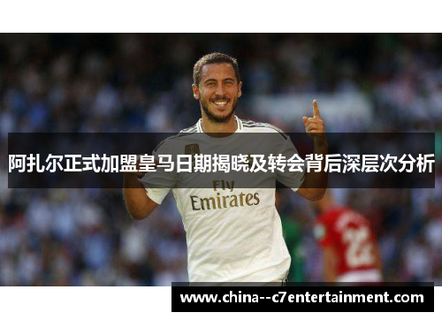 阿扎尔正式加盟皇马日期揭晓及转会背后深层次分析