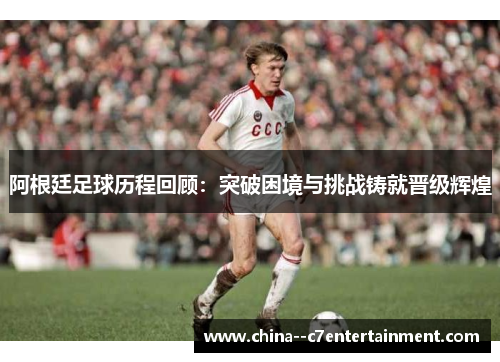 阿根廷足球历程回顾：突破困境与挑战铸就晋级辉煌