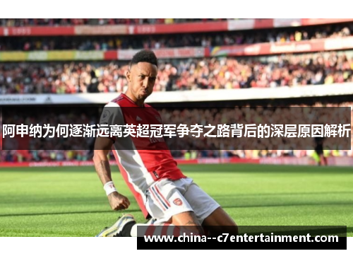 阿申纳为何逐渐远离英超冠军争夺之路背后的深层原因解析