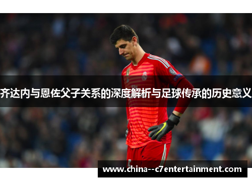 齐达内与恩佐父子关系的深度解析与足球传承的历史意义