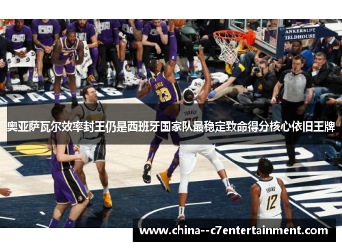 奥亚萨瓦尔效率封王仍是西班牙国家队最稳定致命得分核心依旧王牌