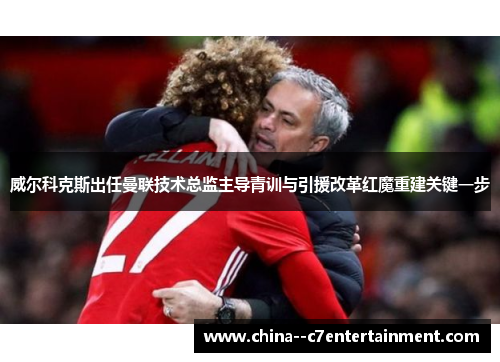 威尔科克斯出任曼联技术总监主导青训与引援改革红魔重建关键一步