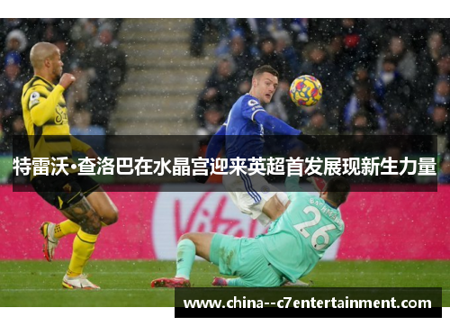 特雷沃·查洛巴在水晶宫迎来英超首发展现新生力量